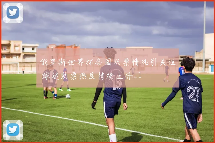 俄罗斯世界杯各国买票情况引关注 球迷购票热度持续上升_1