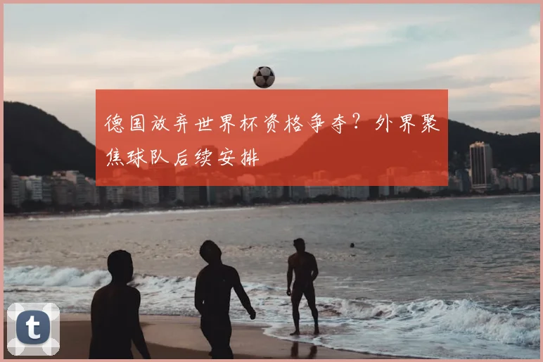 德国放弃世界杯资格争夺?外界聚焦球队后续安排