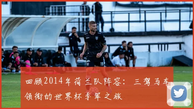 回顾2014年荷兰队阵容:三驾马车领衔的世界杯季军之旅
