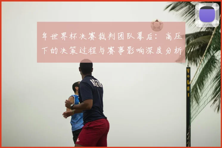 年世界杯决赛裁判团队幕后:高压下的决策过程与赛事影响深度分析