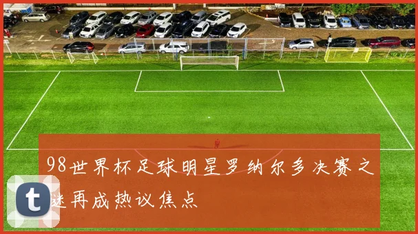 98世界杯足球明星罗纳尔多决赛之谜再成热议焦点