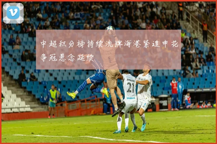 中超积分榜持续洗牌海港紧追申花争冠悬念延续