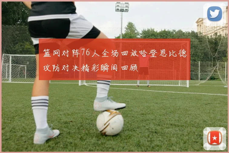 篮网对阵76人全场回放哈登恩比德攻防对决精彩瞬间回顾