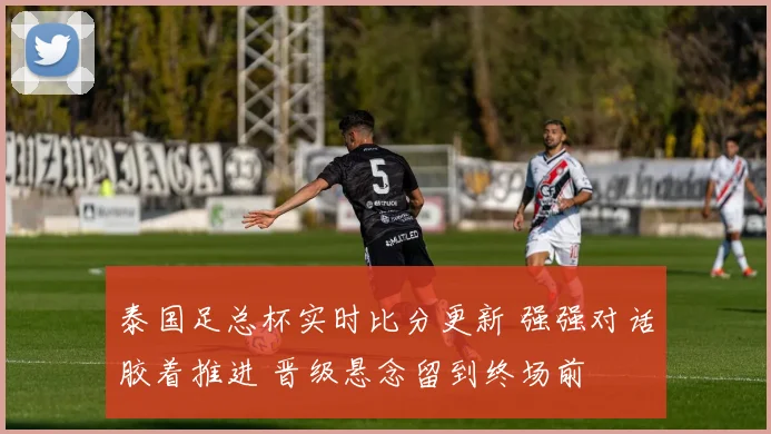 泰国足总杯实时比分更新 强强对话胶着推进 晋级悬念留到终场前