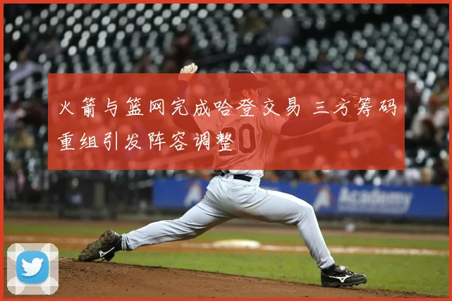 火箭与篮网完成哈登交易 三方筹码重组引发阵容调整