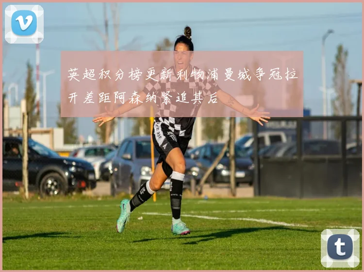 英超积分榜更新利物浦曼城争冠拉开差距阿森纳紧追其后