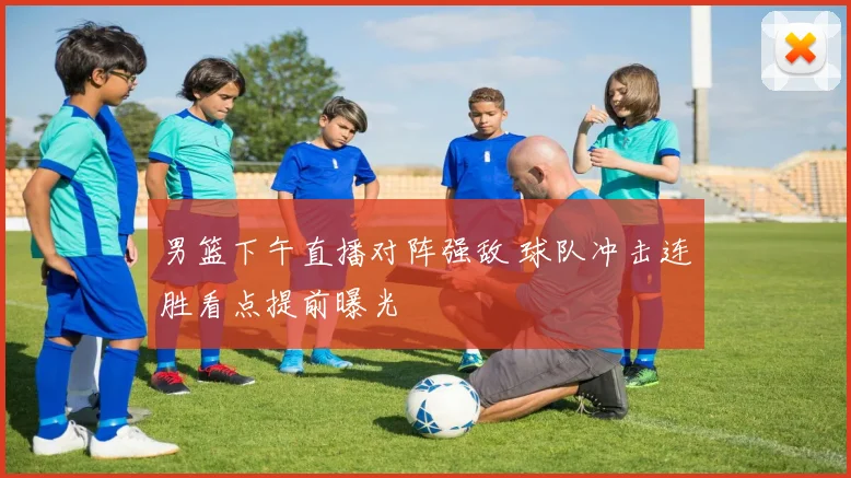 男篮下午直播对阵强敌 球队冲击连胜看点提前曝光