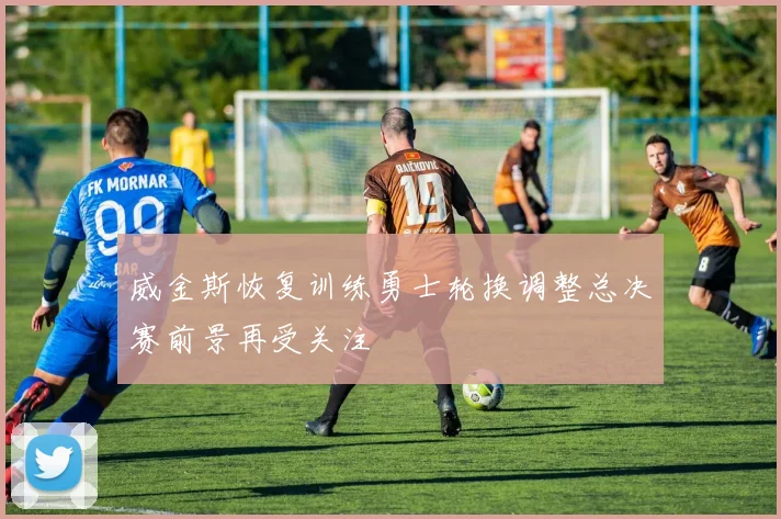 威金斯恢复训练勇士轮换调整总决赛前景再受关注