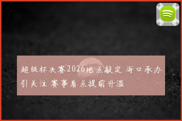 超级杯决赛2026地点敲定 海口承办引关注 赛事看点提前升温