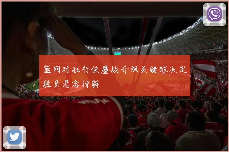 篮网对独行侠鏖战升级关键球决定胜负悬念待解