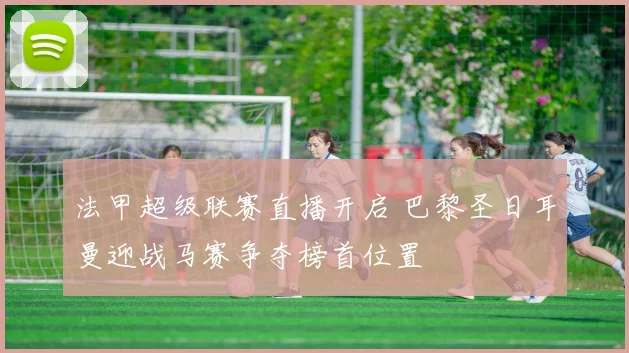 法甲超级联赛直播开启 巴黎圣日耳曼迎战马赛争夺榜首位置