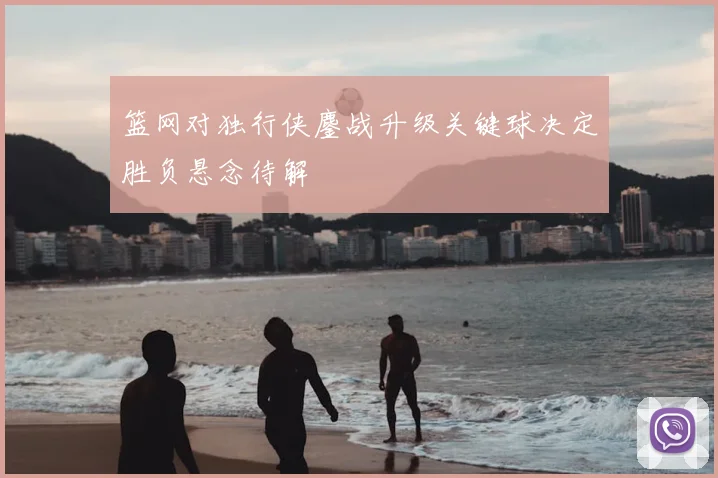 篮网对独行侠鏖战升级关键球决定胜负悬念待解