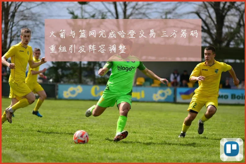 火箭与篮网完成哈登交易 三方筹码重组引发阵容调整