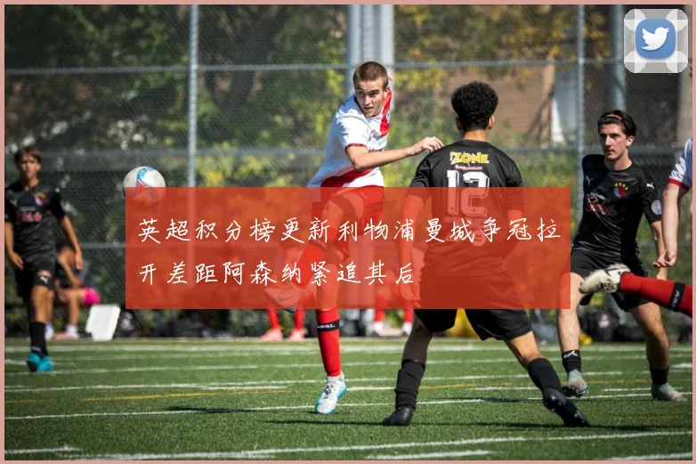 英超积分榜更新利物浦曼城争冠拉开差距阿森纳紧追其后