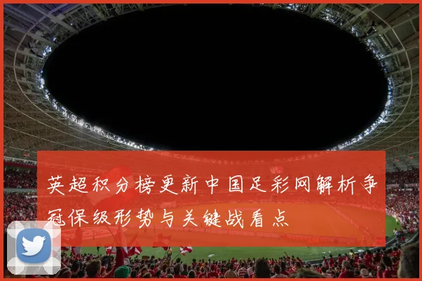 英超积分榜更新中国足彩网解析争冠保级形势与关键战看点