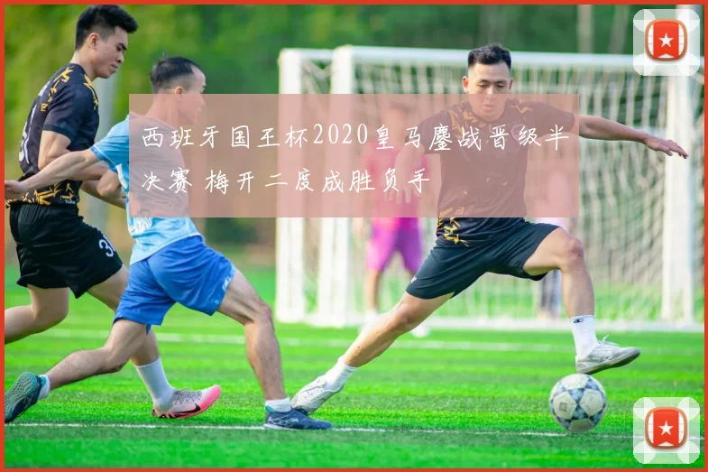 西班牙国王杯2020皇马鏖战晋级半决赛 梅开二度成胜负手