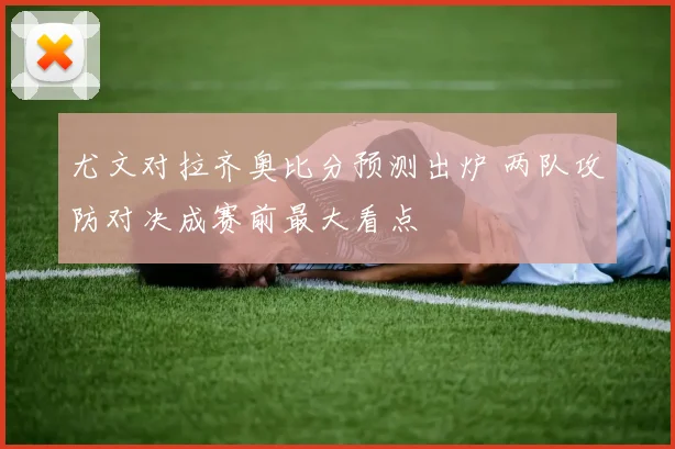 尤文对拉齐奥比分预测出炉 两队攻防对决成赛前最大看点