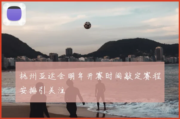 杭州亚运会明年开赛时间敲定赛程安排引关注