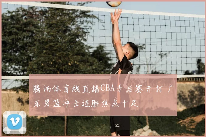 腾讯体育线直播CBA季后赛开打 广东男篮冲击连胜焦点十足
