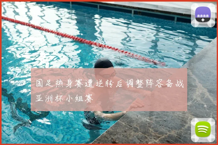 国足热身赛遭逆转后调整阵容备战亚洲杯小组赛