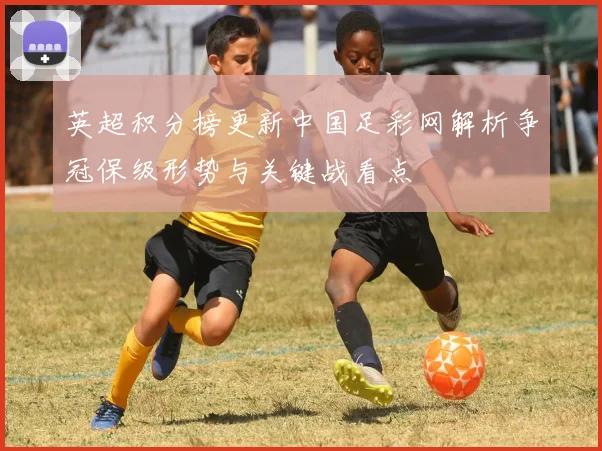英超积分榜更新中国足彩网解析争冠保级形势与关键战看点