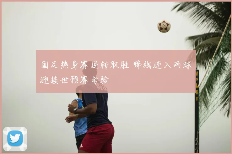 国足热身赛逆转取胜 锋线连入两球迎接世预赛考验