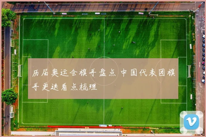 历届奥运会旗手盘点 中国代表团旗手更迭看点梳理
