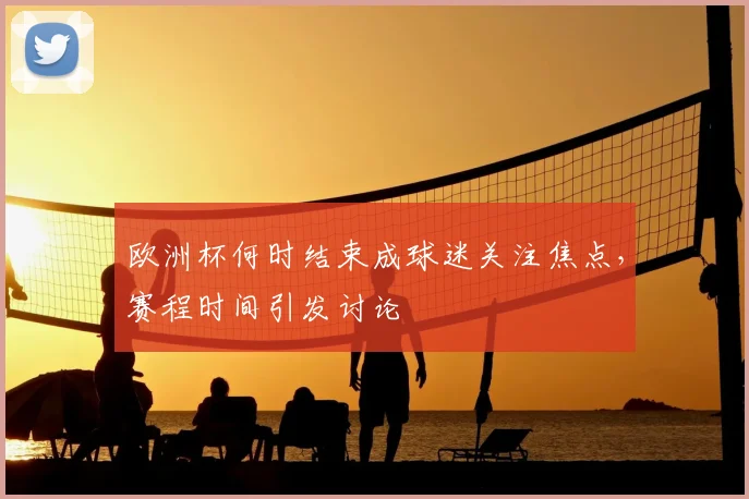 欧洲杯何时结束成球迷关注焦点,赛程时间引发讨论
