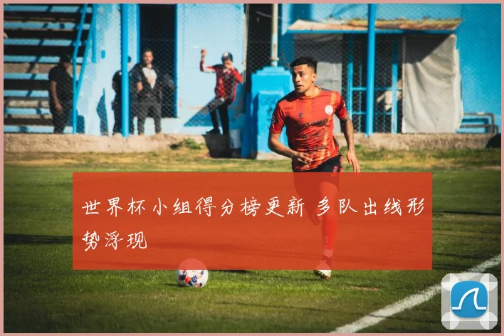 世界杯小组得分榜更新 多队出线形势浮现