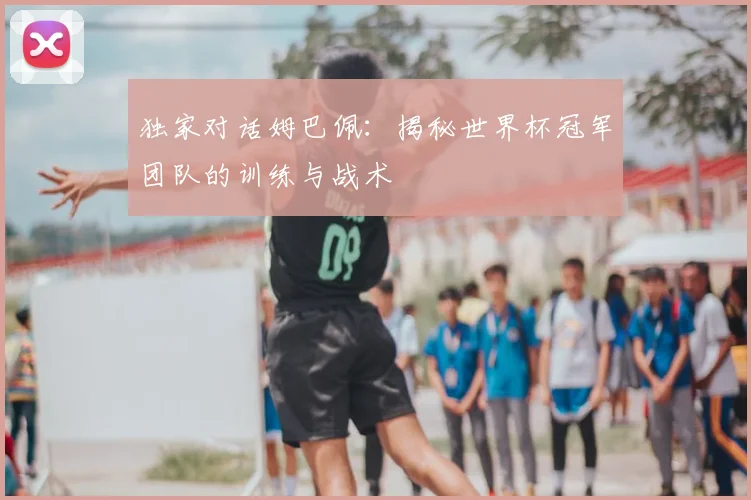 独家对话姆巴佩：揭秘世界杯冠军团队的训练与战术