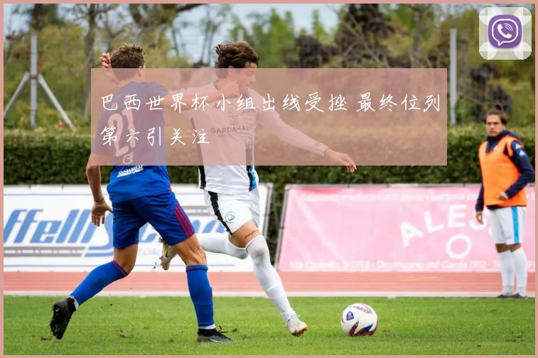 巴西世界杯小组出线受挫 最终位列第六引关注