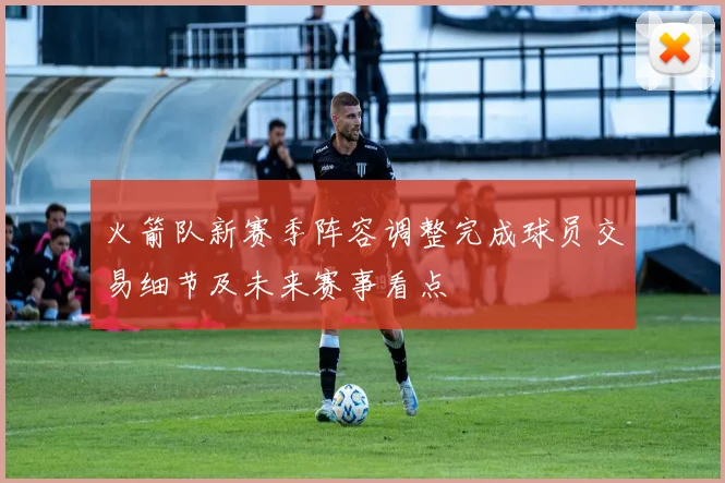 火箭队新赛季阵容调整完成球员交易细节及未来赛事看点