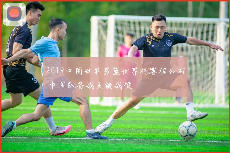 2019中国世界男篮世界杯赛程公布 中国队备战关键战役