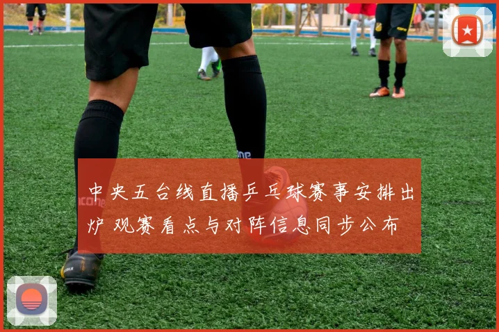 中央五台线直播乒乓球赛事安排出炉 观赛看点与对阵信息同步公布