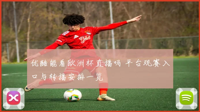 优酷能看欧洲杯直播吗 平台观赛入口与转播安排一览